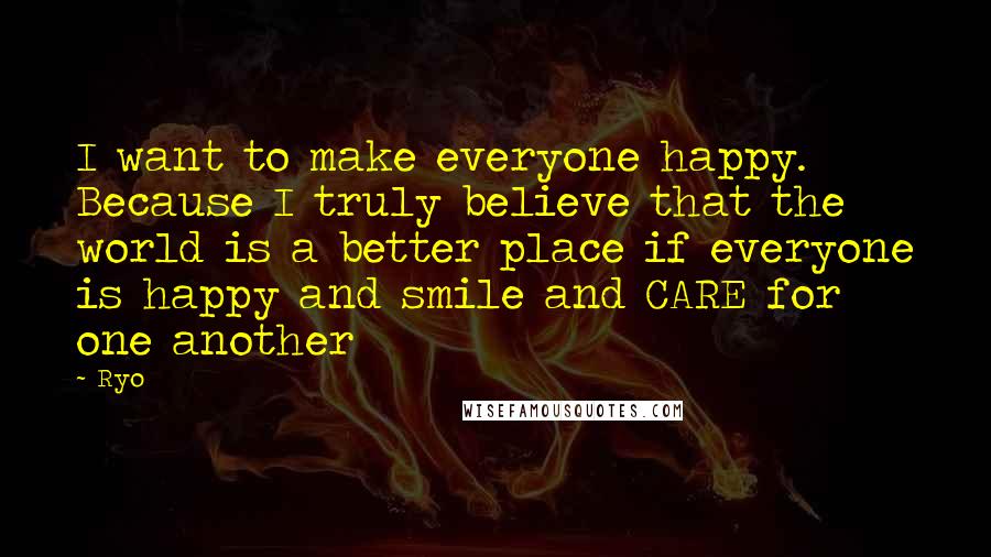 Ryo Quotes: I want to make everyone happy. Because I truly believe that the world is a better place if everyone is happy and smile and CARE for one another