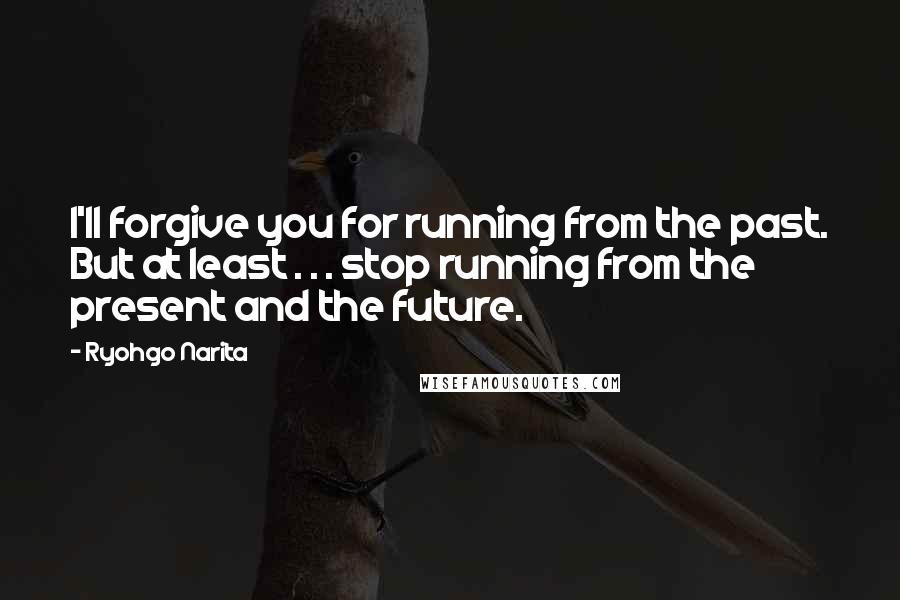 Ryohgo Narita Quotes: I'll forgive you for running from the past. But at least . . . stop running from the present and the future.