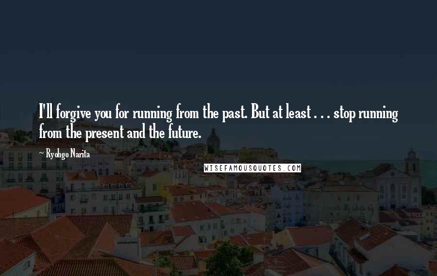 Ryohgo Narita Quotes: I'll forgive you for running from the past. But at least . . . stop running from the present and the future.