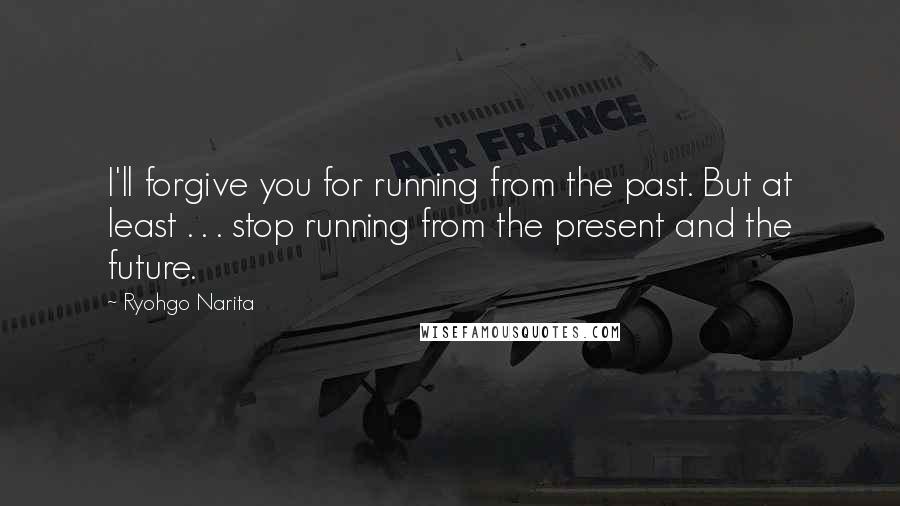 Ryohgo Narita Quotes: I'll forgive you for running from the past. But at least . . . stop running from the present and the future.