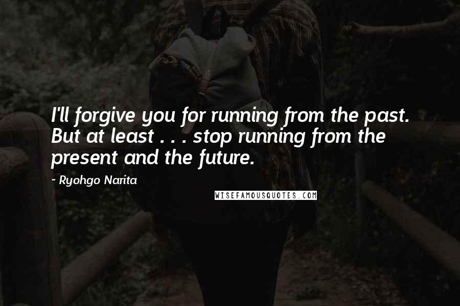 Ryohgo Narita Quotes: I'll forgive you for running from the past. But at least . . . stop running from the present and the future.