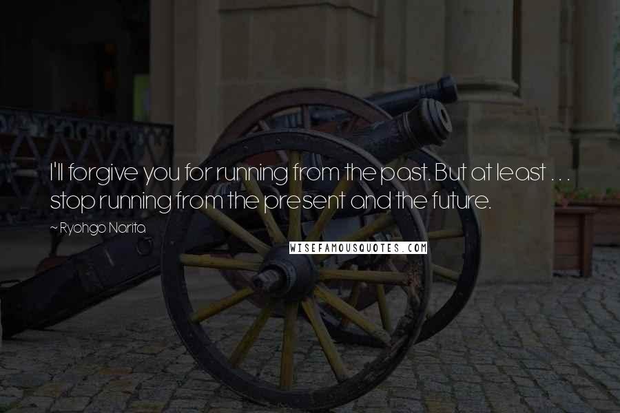 Ryohgo Narita Quotes: I'll forgive you for running from the past. But at least . . . stop running from the present and the future.