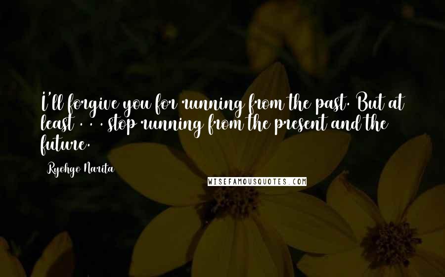 Ryohgo Narita Quotes: I'll forgive you for running from the past. But at least . . . stop running from the present and the future.