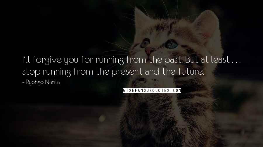 Ryohgo Narita Quotes: I'll forgive you for running from the past. But at least . . . stop running from the present and the future.