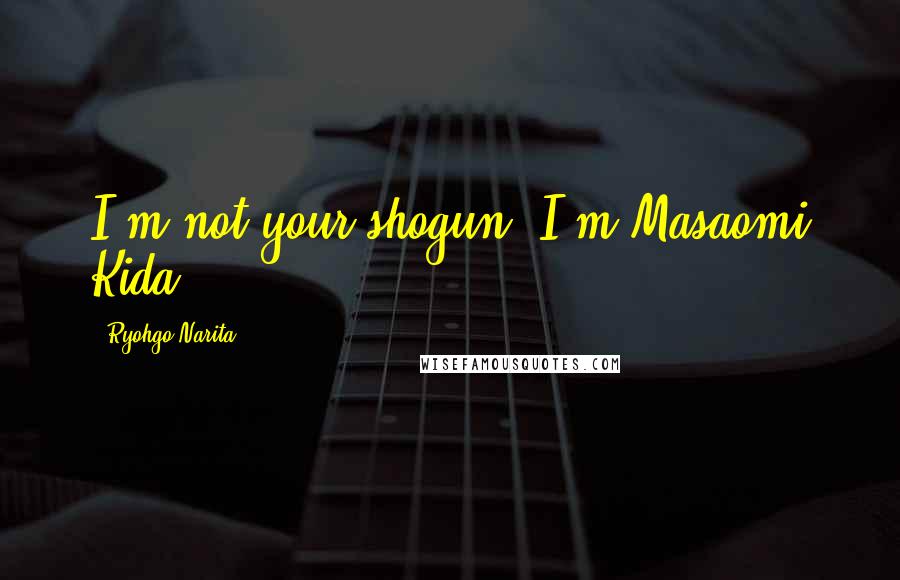 Ryohgo Narita Quotes: I'm not your shogun, I'm Masaomi Kida.