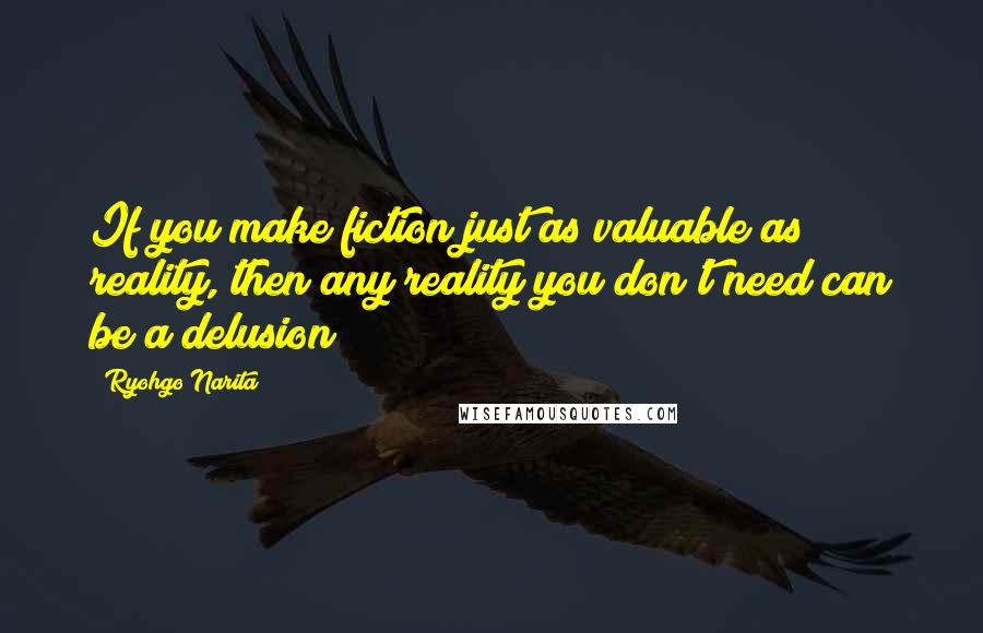 Ryohgo Narita Quotes: If you make fiction just as valuable as reality, then any reality you don't need can be a delusion