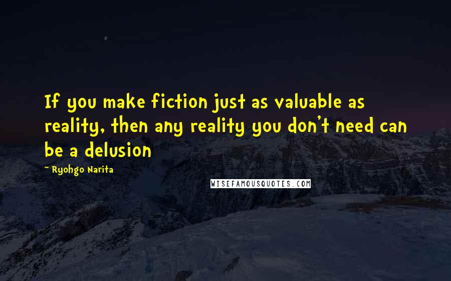 Ryohgo Narita Quotes: If you make fiction just as valuable as reality, then any reality you don't need can be a delusion