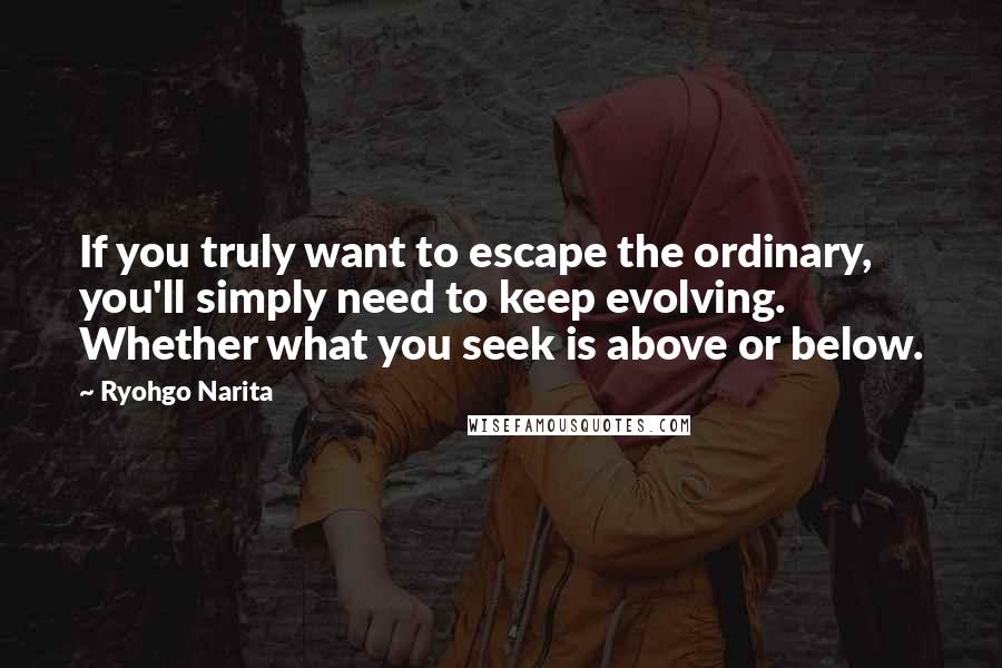 Ryohgo Narita Quotes: If you truly want to escape the ordinary, you'll simply need to keep evolving. Whether what you seek is above or below.