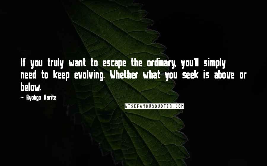 Ryohgo Narita Quotes: If you truly want to escape the ordinary, you'll simply need to keep evolving. Whether what you seek is above or below.