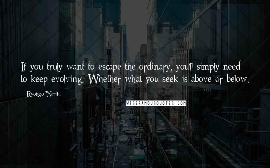 Ryohgo Narita Quotes: If you truly want to escape the ordinary, you'll simply need to keep evolving. Whether what you seek is above or below.