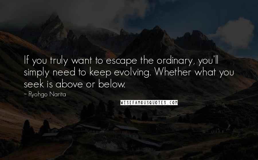 Ryohgo Narita Quotes: If you truly want to escape the ordinary, you'll simply need to keep evolving. Whether what you seek is above or below.