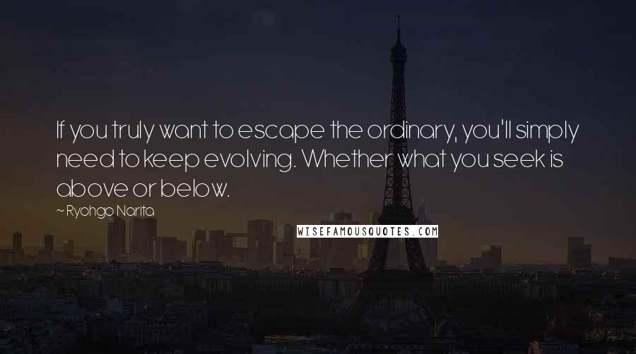 Ryohgo Narita Quotes: If you truly want to escape the ordinary, you'll simply need to keep evolving. Whether what you seek is above or below.