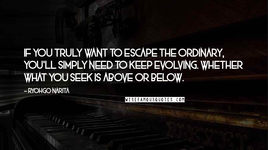 Ryohgo Narita Quotes: If you truly want to escape the ordinary, you'll simply need to keep evolving. Whether what you seek is above or below.