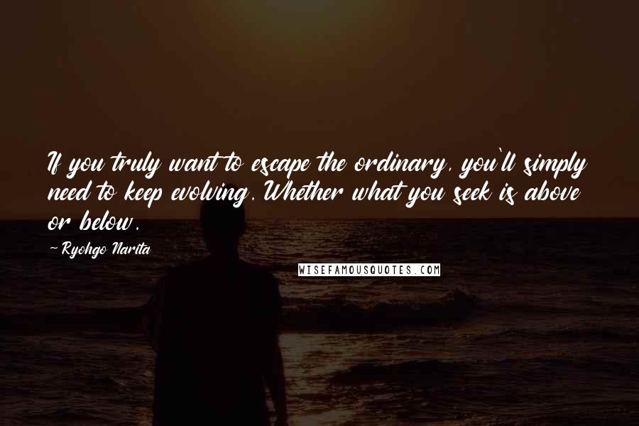 Ryohgo Narita Quotes: If you truly want to escape the ordinary, you'll simply need to keep evolving. Whether what you seek is above or below.