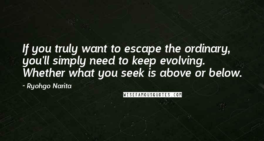 Ryohgo Narita Quotes: If you truly want to escape the ordinary, you'll simply need to keep evolving. Whether what you seek is above or below.