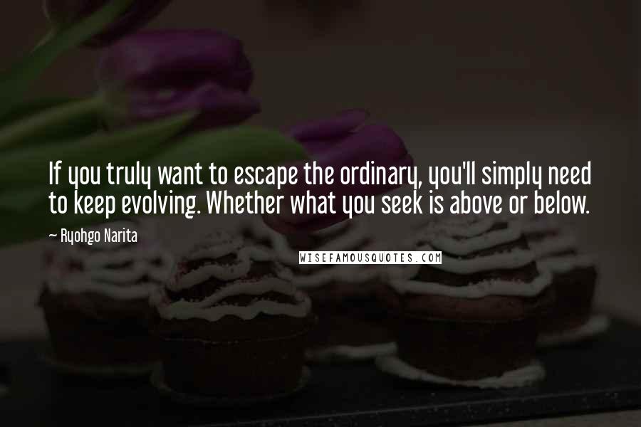 Ryohgo Narita Quotes: If you truly want to escape the ordinary, you'll simply need to keep evolving. Whether what you seek is above or below.