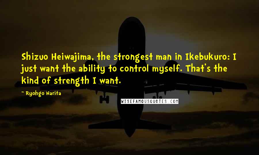 Ryohgo Narita Quotes: Shizuo Heiwajima, the strongest man in Ikebukuro: I just want the ability to control myself. That's the kind of strength I want.