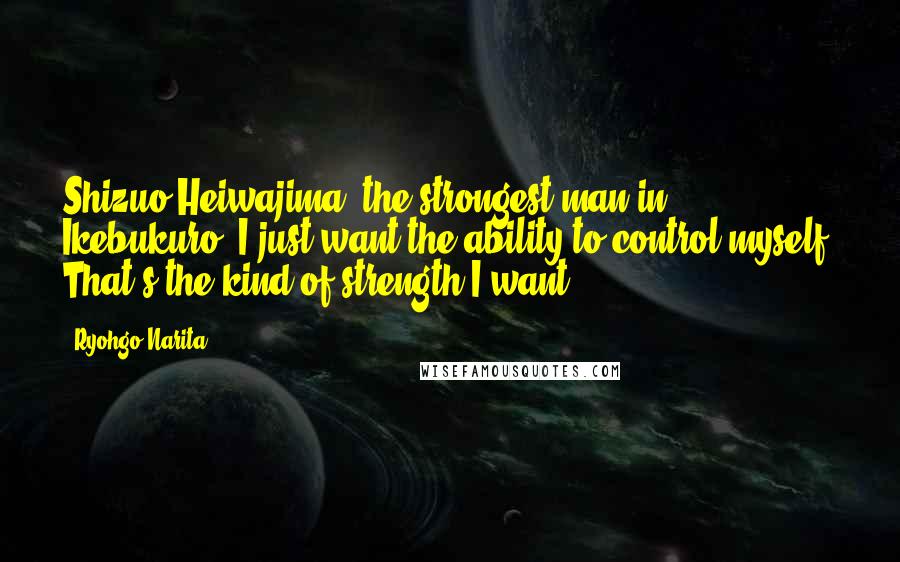 Ryohgo Narita Quotes: Shizuo Heiwajima, the strongest man in Ikebukuro: I just want the ability to control myself. That's the kind of strength I want.