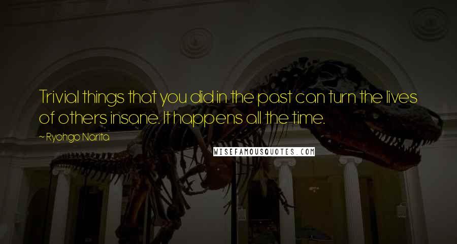 Ryohgo Narita Quotes: Trivial things that you did in the past can turn the lives of others insane. It happens all the time.
