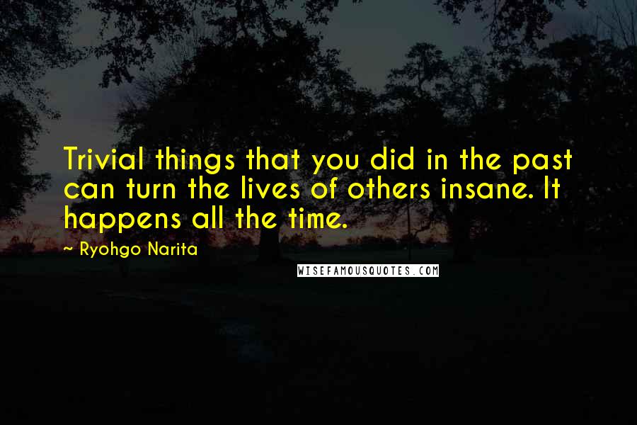 Ryohgo Narita Quotes: Trivial things that you did in the past can turn the lives of others insane. It happens all the time.