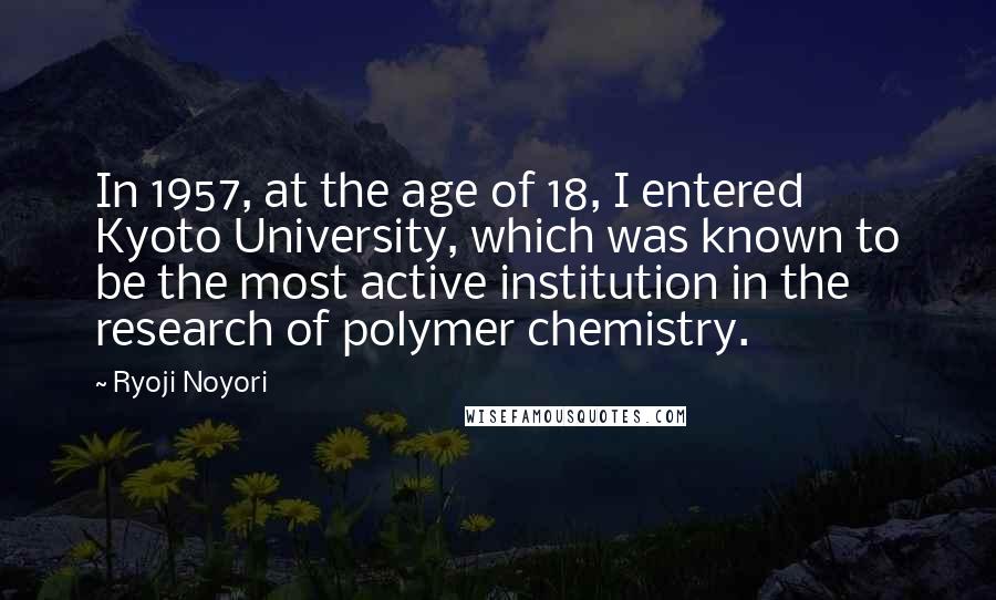 Ryoji Noyori Quotes: In 1957, at the age of 18, I entered Kyoto University, which was known to be the most active institution in the research of polymer chemistry.
