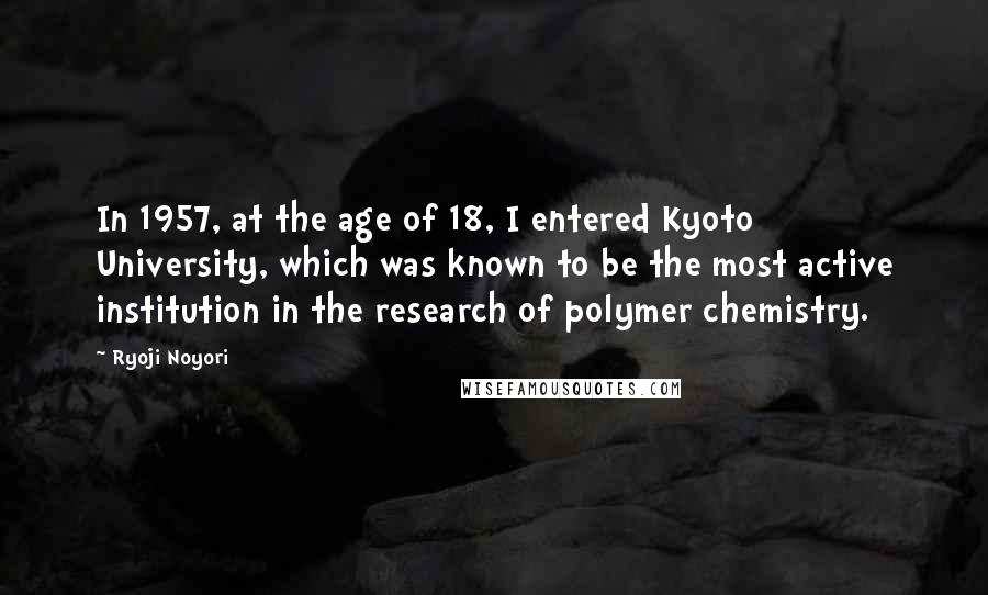 Ryoji Noyori Quotes: In 1957, at the age of 18, I entered Kyoto University, which was known to be the most active institution in the research of polymer chemistry.