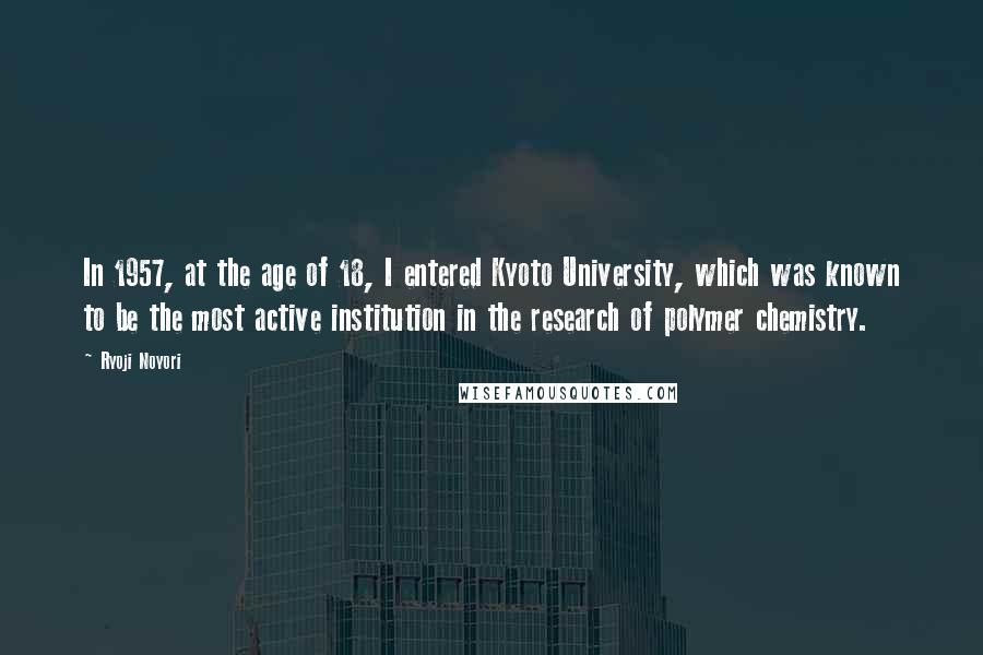 Ryoji Noyori Quotes: In 1957, at the age of 18, I entered Kyoto University, which was known to be the most active institution in the research of polymer chemistry.