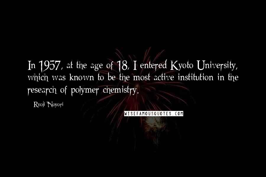 Ryoji Noyori Quotes: In 1957, at the age of 18, I entered Kyoto University, which was known to be the most active institution in the research of polymer chemistry.