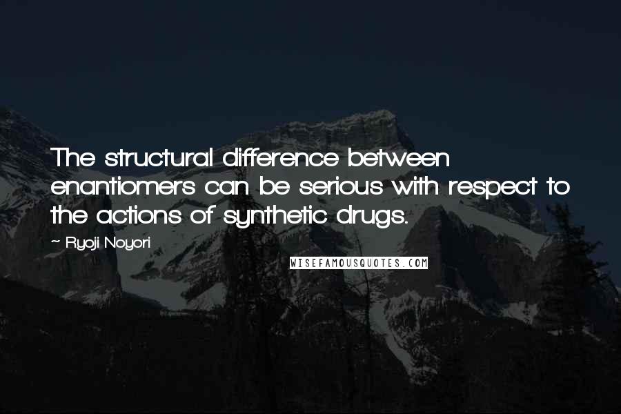 Ryoji Noyori Quotes: The structural difference between enantiomers can be serious with respect to the actions of synthetic drugs.