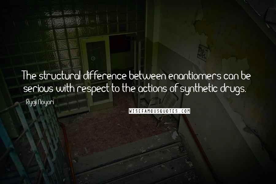 Ryoji Noyori Quotes: The structural difference between enantiomers can be serious with respect to the actions of synthetic drugs.