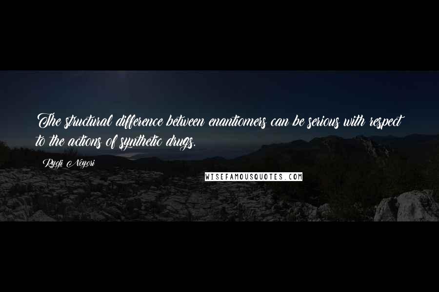 Ryoji Noyori Quotes: The structural difference between enantiomers can be serious with respect to the actions of synthetic drugs.