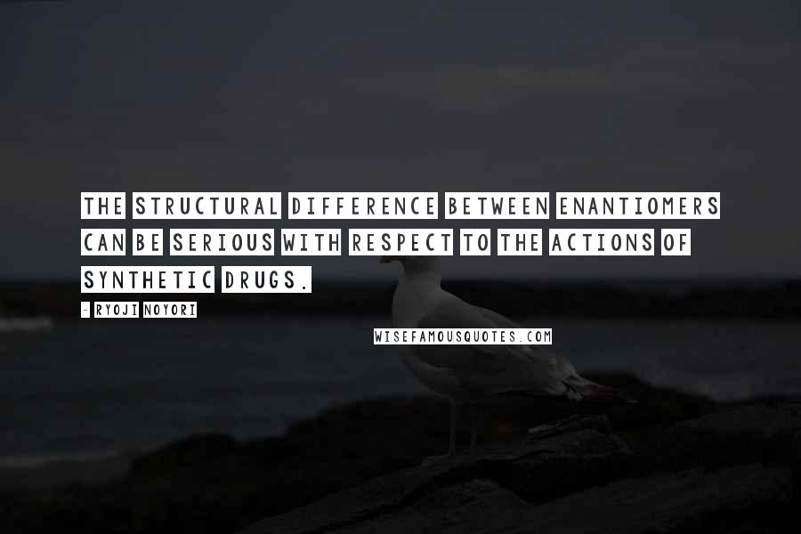 Ryoji Noyori Quotes: The structural difference between enantiomers can be serious with respect to the actions of synthetic drugs.