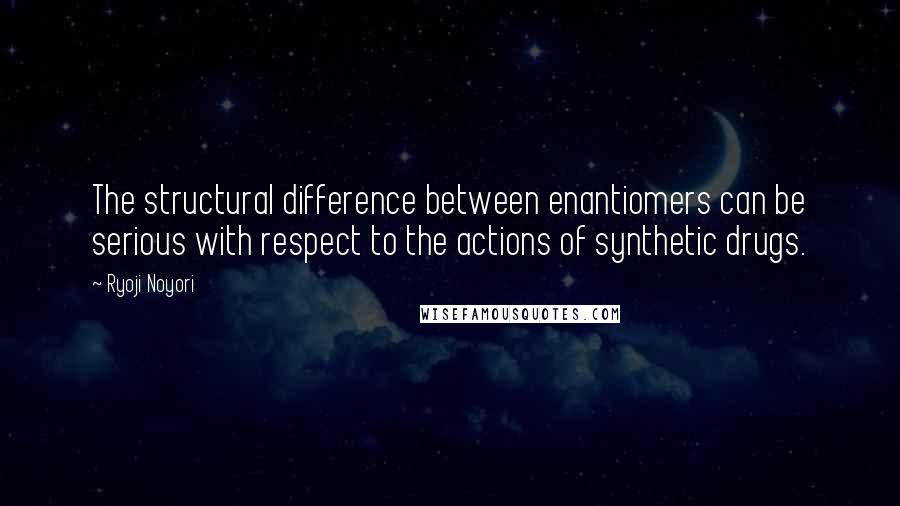 Ryoji Noyori Quotes: The structural difference between enantiomers can be serious with respect to the actions of synthetic drugs.