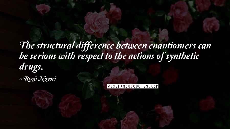 Ryoji Noyori Quotes: The structural difference between enantiomers can be serious with respect to the actions of synthetic drugs.