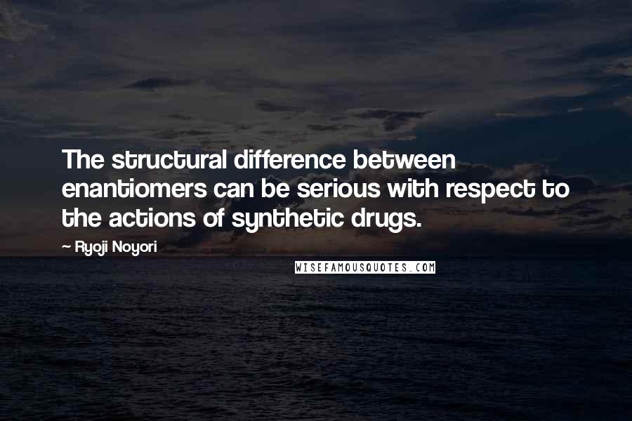 Ryoji Noyori Quotes: The structural difference between enantiomers can be serious with respect to the actions of synthetic drugs.