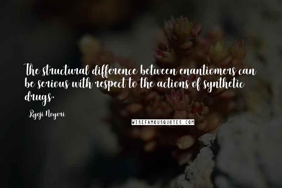 Ryoji Noyori Quotes: The structural difference between enantiomers can be serious with respect to the actions of synthetic drugs.