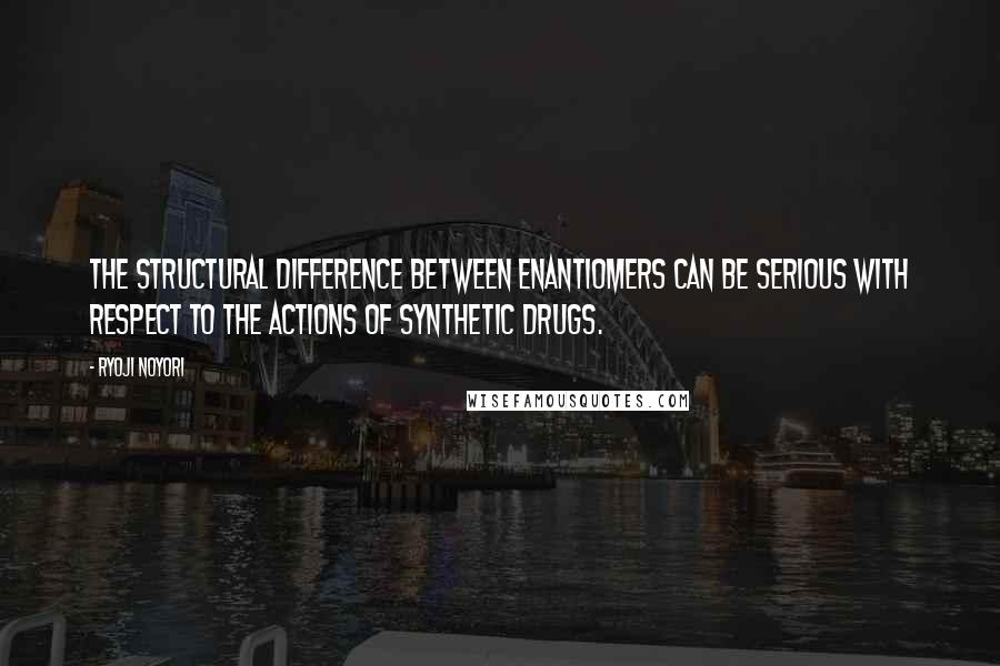 Ryoji Noyori Quotes: The structural difference between enantiomers can be serious with respect to the actions of synthetic drugs.