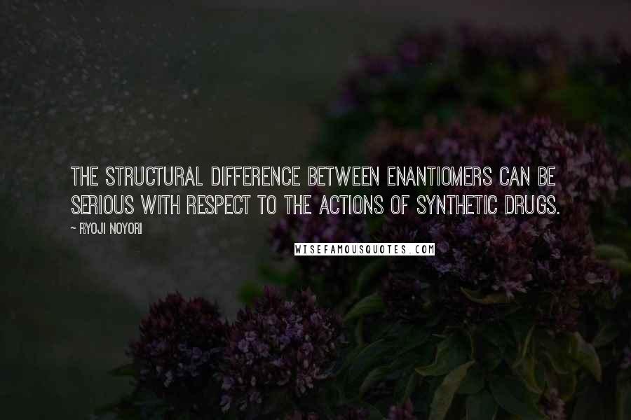 Ryoji Noyori Quotes: The structural difference between enantiomers can be serious with respect to the actions of synthetic drugs.