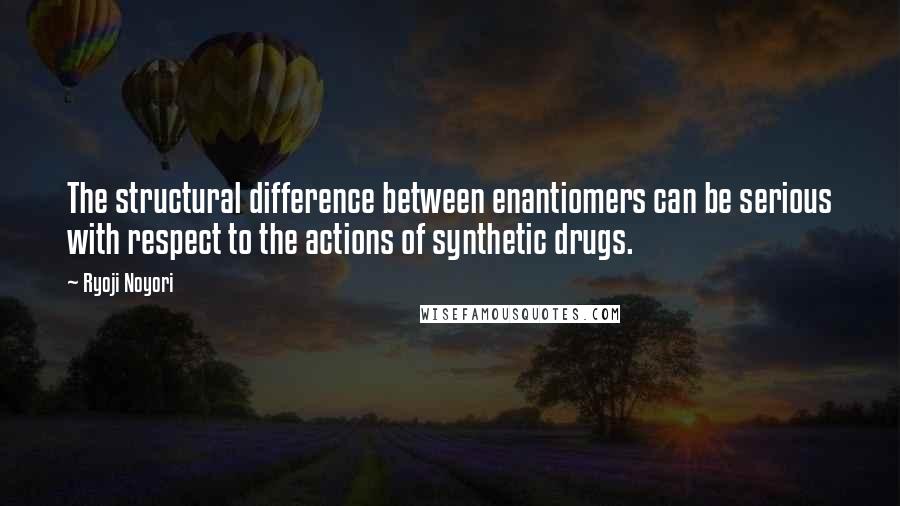 Ryoji Noyori Quotes: The structural difference between enantiomers can be serious with respect to the actions of synthetic drugs.