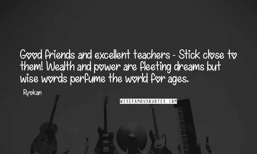 Ryokan Quotes: Good friends and excellent teachers - Stick close to them! Wealth and power are fleeting dreams but wise words perfume the world for ages.