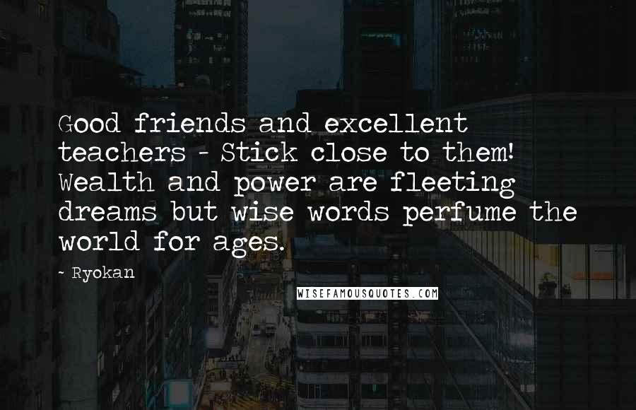 Ryokan Quotes: Good friends and excellent teachers - Stick close to them! Wealth and power are fleeting dreams but wise words perfume the world for ages.