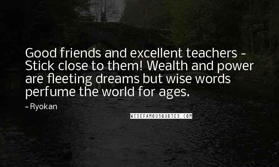 Ryokan Quotes: Good friends and excellent teachers - Stick close to them! Wealth and power are fleeting dreams but wise words perfume the world for ages.