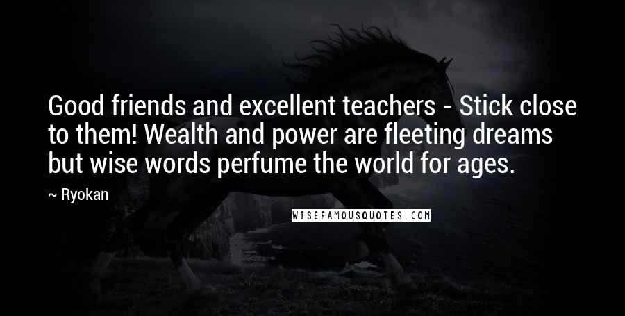 Ryokan Quotes: Good friends and excellent teachers - Stick close to them! Wealth and power are fleeting dreams but wise words perfume the world for ages.