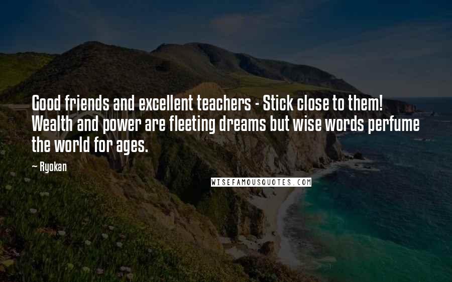 Ryokan Quotes: Good friends and excellent teachers - Stick close to them! Wealth and power are fleeting dreams but wise words perfume the world for ages.