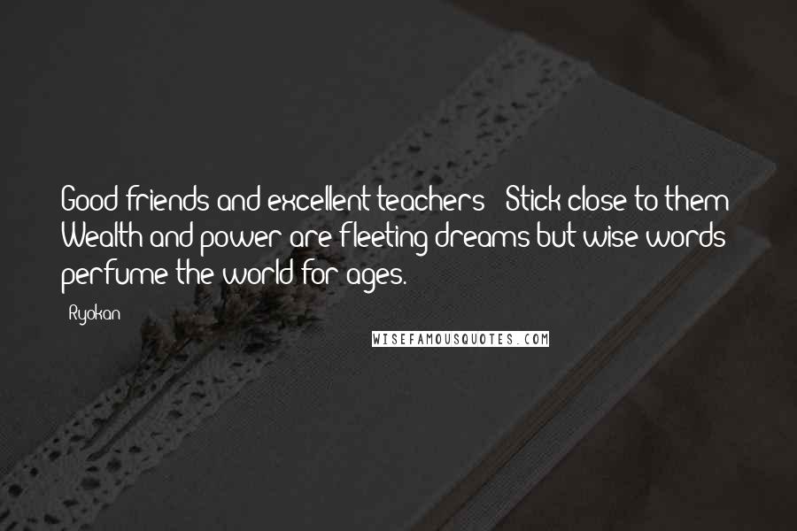Ryokan Quotes: Good friends and excellent teachers - Stick close to them! Wealth and power are fleeting dreams but wise words perfume the world for ages.