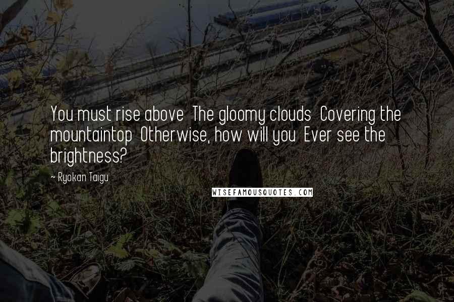 Ryokan Taigu Quotes: You must rise above The gloomy clouds Covering the mountaintop Otherwise, how will you Ever see the brightness?