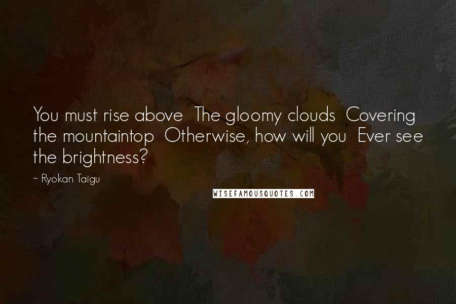 Ryokan Taigu Quotes: You must rise above The gloomy clouds Covering the mountaintop Otherwise, how will you Ever see the brightness?