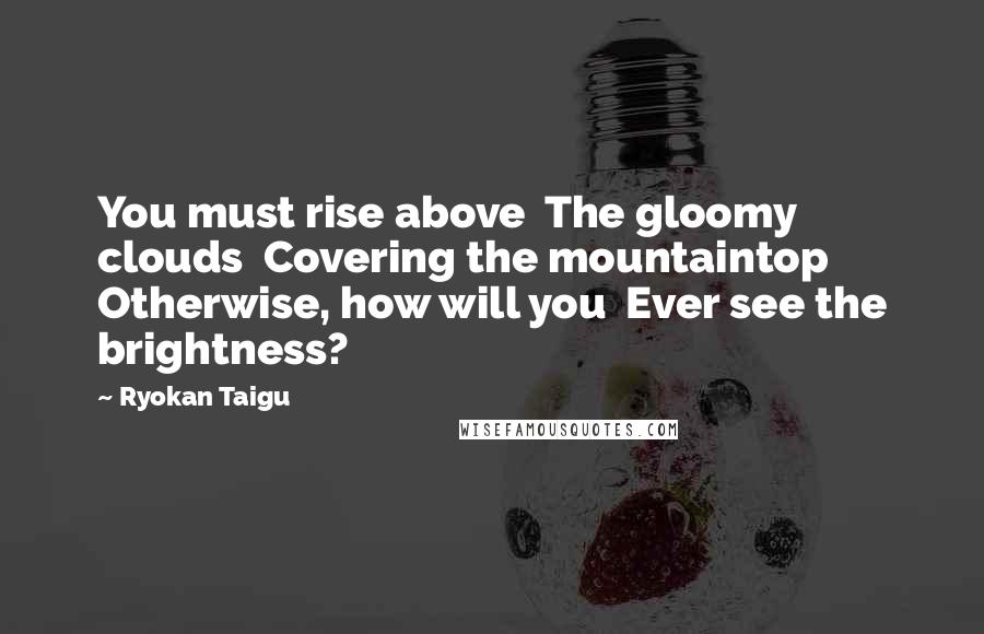 Ryokan Taigu Quotes: You must rise above The gloomy clouds Covering the mountaintop Otherwise, how will you Ever see the brightness?