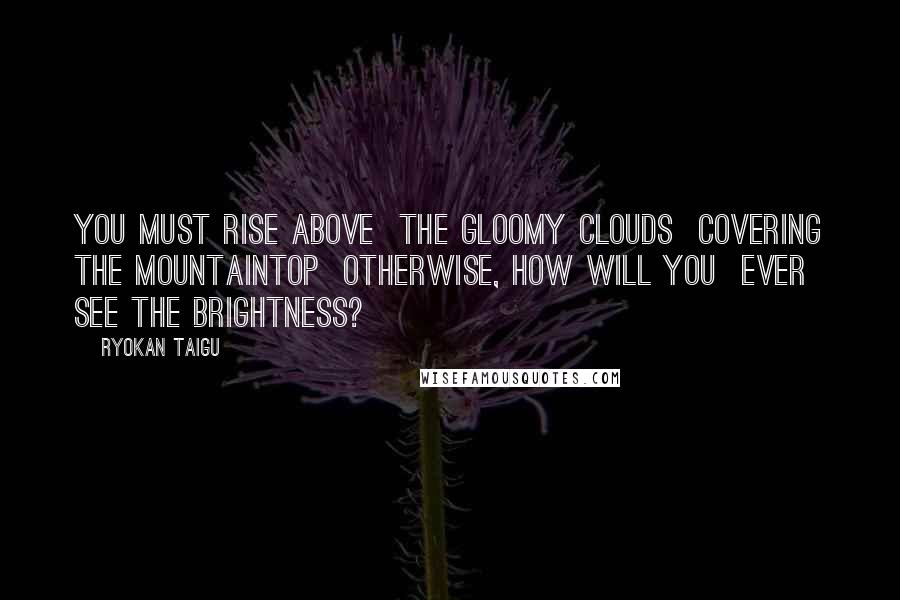 Ryokan Taigu Quotes: You must rise above The gloomy clouds Covering the mountaintop Otherwise, how will you Ever see the brightness?