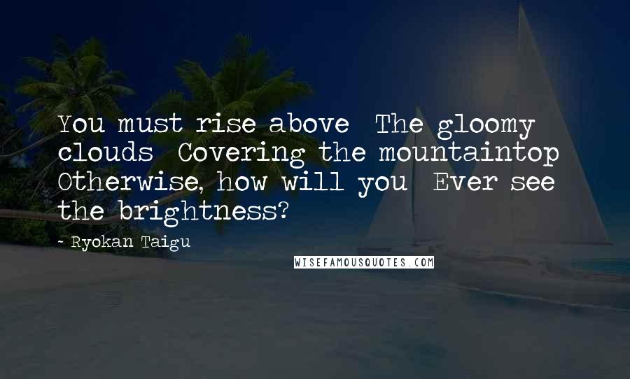 Ryokan Taigu Quotes: You must rise above The gloomy clouds Covering the mountaintop Otherwise, how will you Ever see the brightness?
